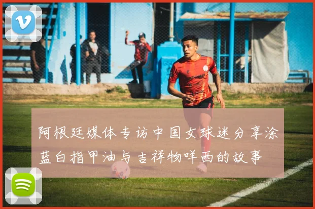阿根廷媒体专访中国女球迷分享涂蓝白指甲油与吉祥物咩西的故事