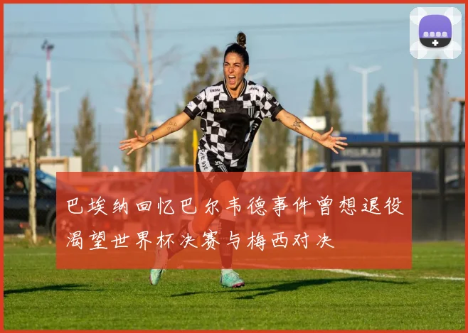 巴埃纳回忆巴尔韦德事件曾想退役渴望世界杯决赛与梅西对决