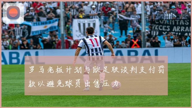 罗马老板计划与欧足联谈判支付罚款以避免球员出售压力