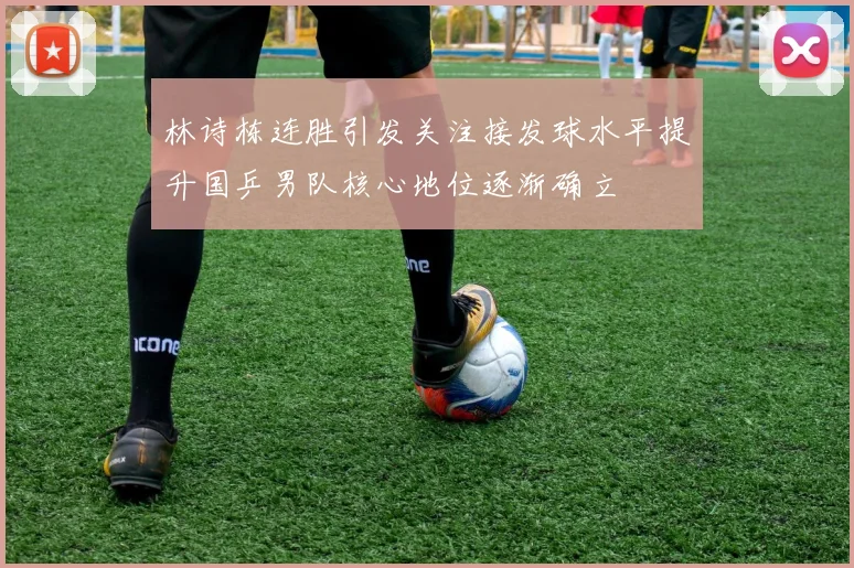 林诗栋连胜引发关注接发球水平提升国乒男队核心地位逐渐确立
