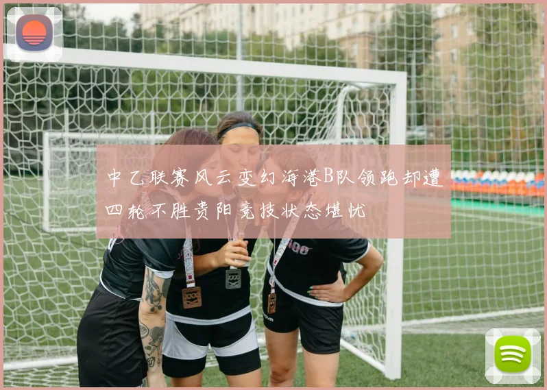 中乙联赛风云变幻海港B队领跑却遭四轮不胜贵阳竞技状态堪忧