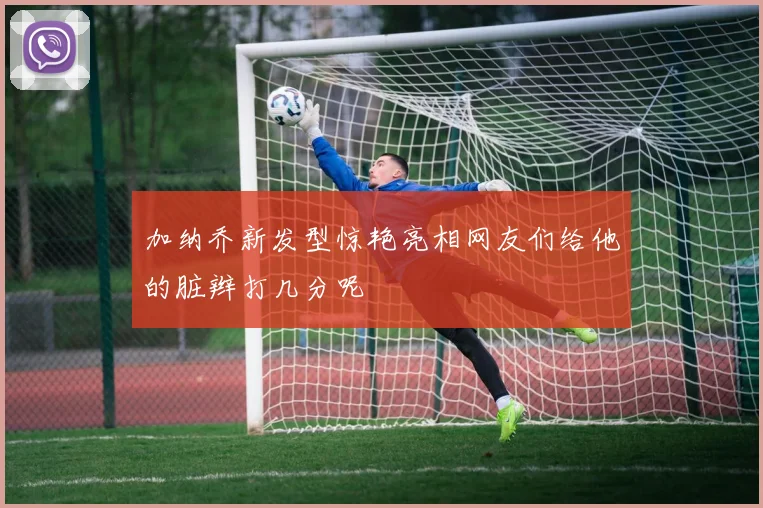加纳乔新发型惊艳亮相网友们给他的脏辫打几分呢