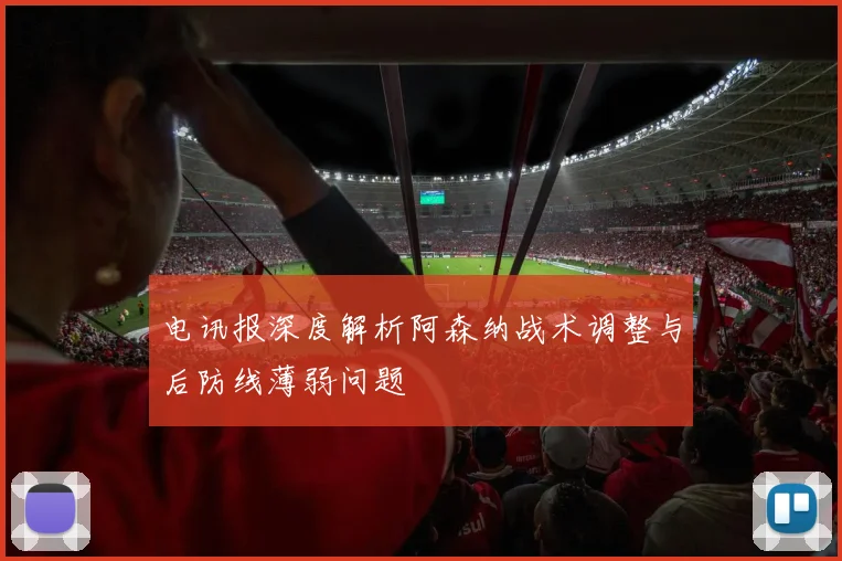 电讯报深度解析阿森纳战术调整与后防线薄弱问题