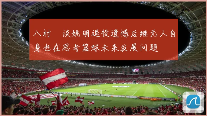 八村塁谈姚明退役遗憾后继无人自身也在思考篮球未来发展问题