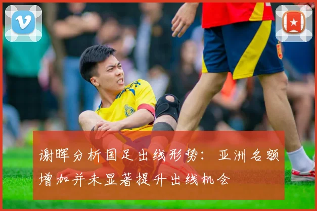 谢晖分析国足出线形势：亚洲名额增加并未显著提升出线机会
