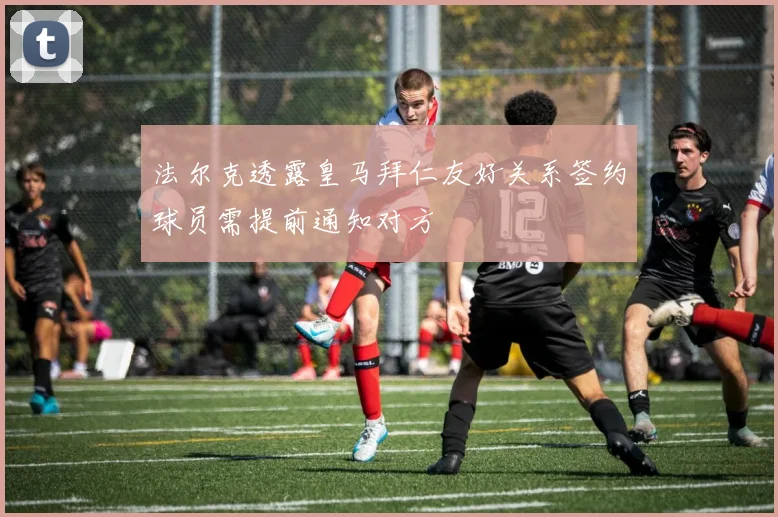法尔克透露皇马拜仁友好关系签约球员需提前通知对方