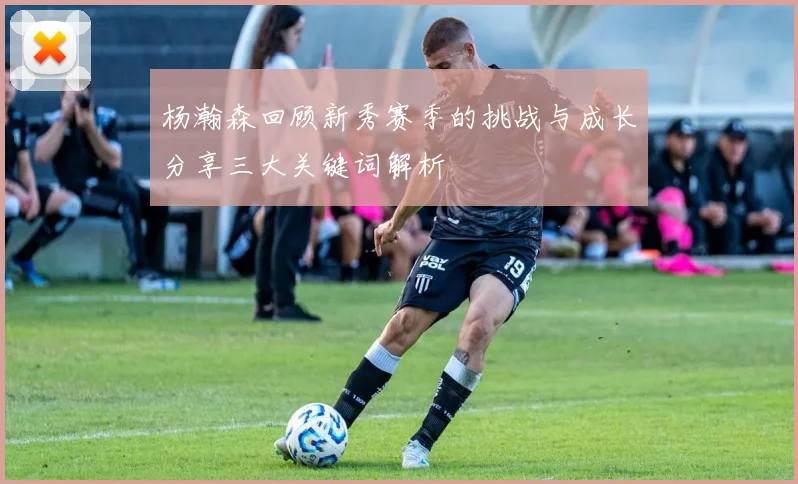 杨瀚森回顾新秀赛季的挑战与成长分享三大关键词解析