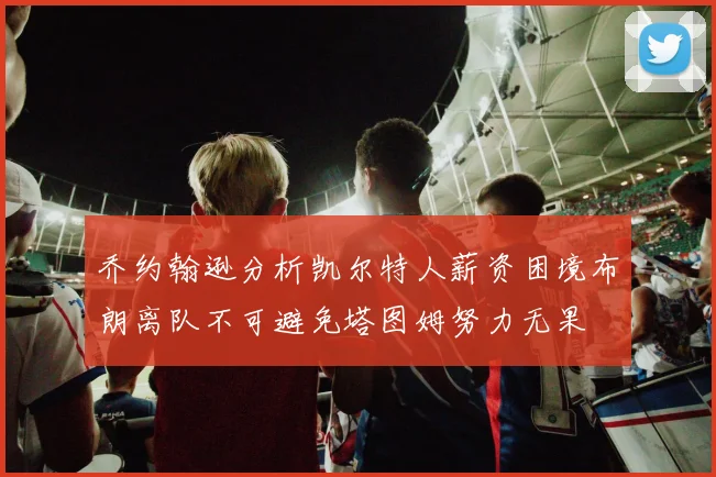 乔约翰逊分析凯尔特人薪资困境布朗离队不可避免塔图姆努力无果