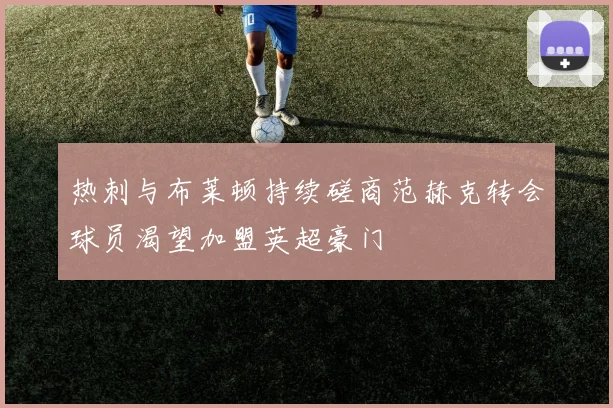 热刺与布莱顿持续磋商范赫克转会球员渴望加盟英超豪门
