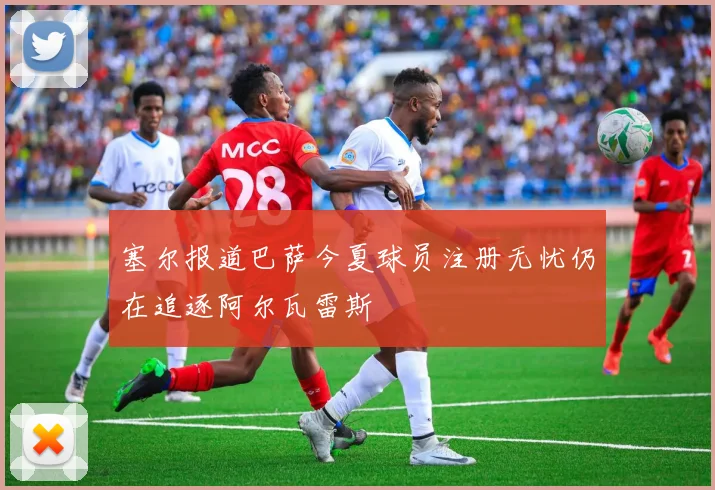 塞尔报道巴萨今夏球员注册无忧仍在追逐阿尔瓦雷斯