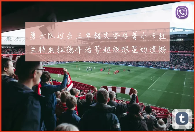 勇士队过去三年错失字母哥小卡杜兰特利拉德乔治等超级球星的遗憾回顾