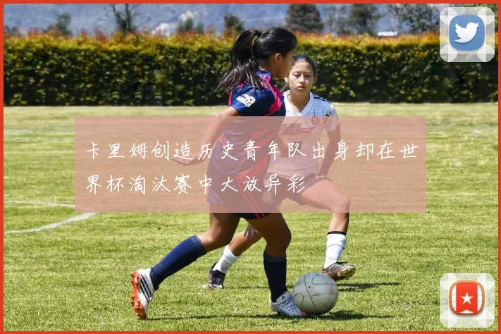 卡里姆创造历史青年队出身却在世界杯淘汰赛中大放异彩