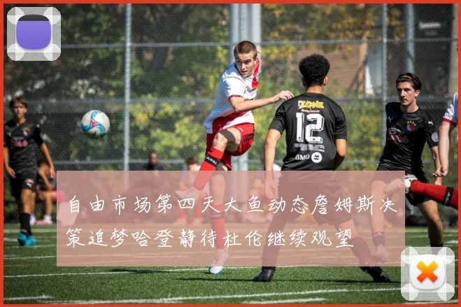 自由市场第四天大鱼动态詹姆斯决策追梦哈登静待杜伦继续观望