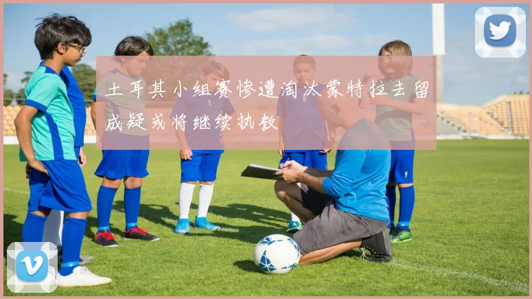 土耳其小组赛惨遭淘汰蒙特拉去留成疑或将继续执教