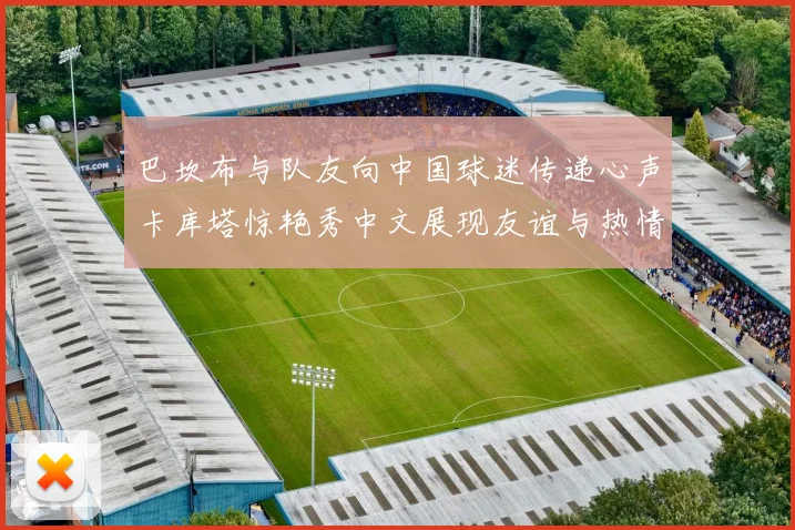 巴坎布与队友向中国球迷传递心声卡库塔惊艳秀中文展现友谊与热情