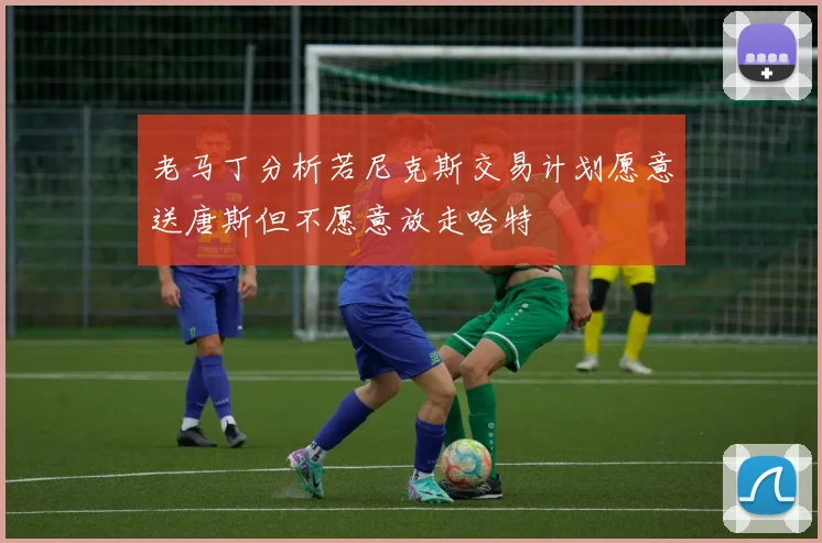 老马丁分析若尼克斯交易计划愿意送唐斯但不愿意放走哈特