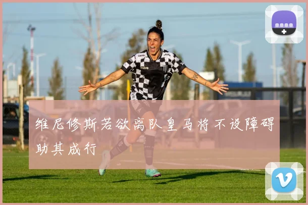 维尼修斯若欲离队皇马将不设障碍助其成行