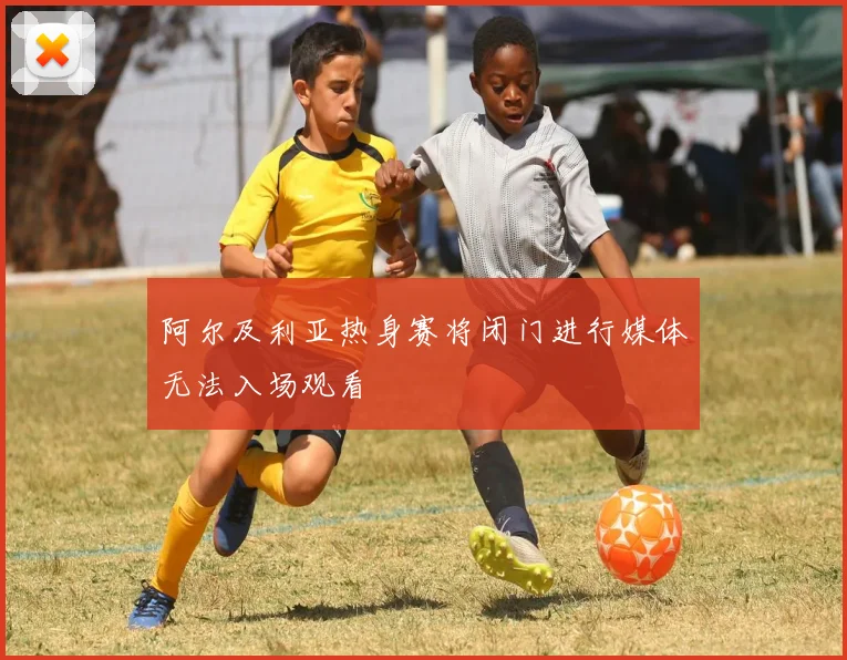 阿尔及利亚热身赛将闭门进行媒体无法入场观看