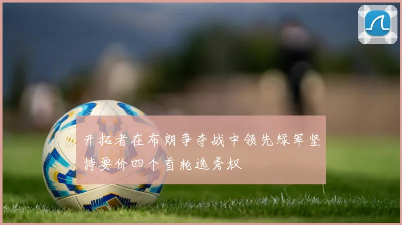 开拓者在布朗争夺战中领先绿军坚持要价四个首轮选秀权