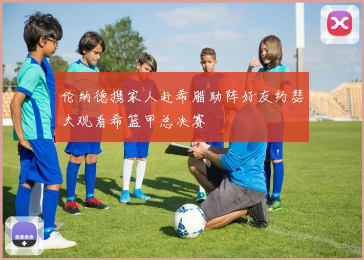 伦纳德携家人赴希腊助阵好友约瑟夫观看希篮甲总决赛
