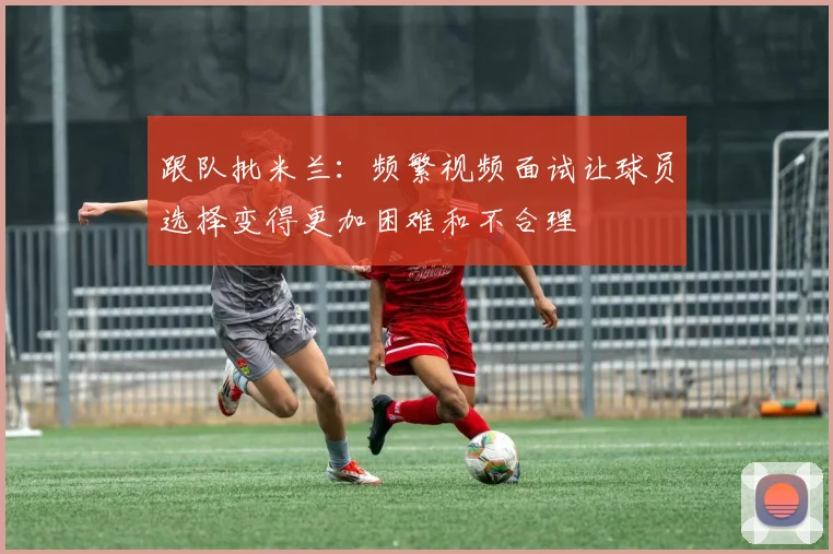 跟队批米兰：频繁视频面试让球员选择变得更加困难和不合理