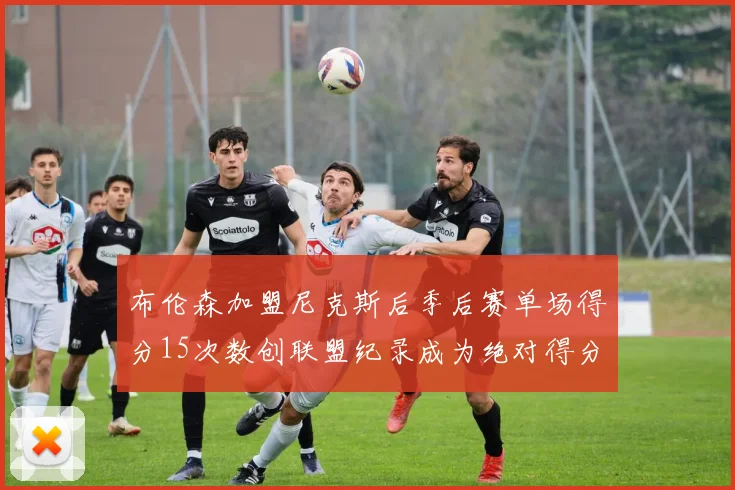 布伦森加盟尼克斯后季后赛单场得分15次数创联盟纪录成为绝对得分王