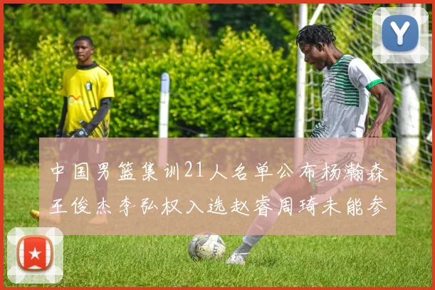 中国男篮集训21人名单公布杨瀚森王俊杰李弘权入选赵睿周琦未能参加